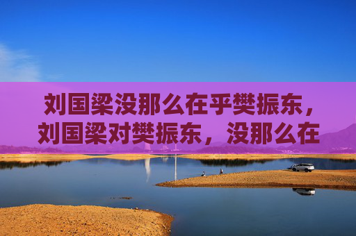 刘国梁没那么在乎樊振东,刘国梁对樊振东,没那么在乎