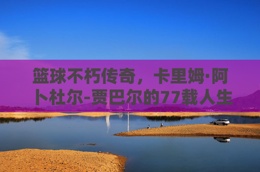 篮球不朽传奇，卡里姆·阿卜杜尔-贾巴尔的77载人生长跑，卡里姆·阿卜杜尔-贾巴尔，77载人生长跑铸就篮球不朽传奇