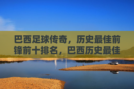 巴西足球传奇，历史最佳前锋前十排名，巴西历史最佳前锋前十排名