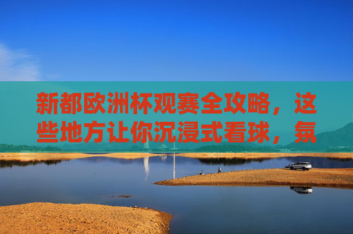 新都欧洲杯观赛全攻略，这些地方让你沉浸式看球，氛围感拉满！新都欧洲杯沉浸式观赛攻略，氛围拉满看球地！