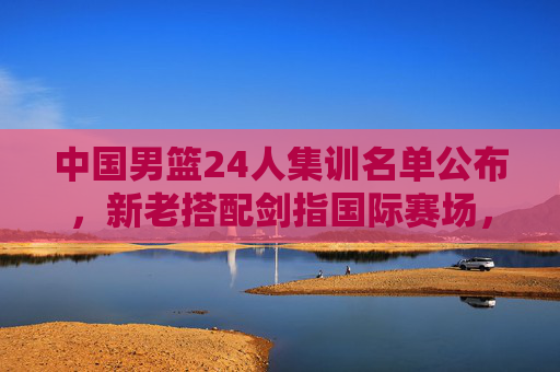 中国男篮24人集训名单公布，新老搭配剑指国际赛场，青春力量蓄势待发，中国男篮24人集训名单，新老搭配蓄力，青春剑指国际赛场