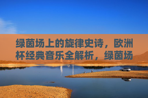 绿茵场上的旋律史诗,欧洲杯经典音乐全解析,绿茵场旋律史诗,欧洲杯经典音乐全解析