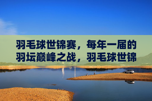 羽毛球世锦赛，每年一届的羽坛巅峰之战，羽毛球世锦赛，羽坛年度巅峰之战