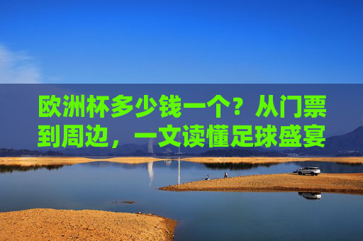 欧洲杯多少钱一个?从门票到周边,一文读懂足球盛宴的价格密码,欧洲杯价格密码,从门票到周边,一文读懂足球盛宴