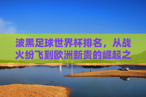 波黑足球世界杯排名，从战火纷飞到欧洲新贵的崛起之路，波黑足球，从战火纷飞到世界杯新贵的崛起之路