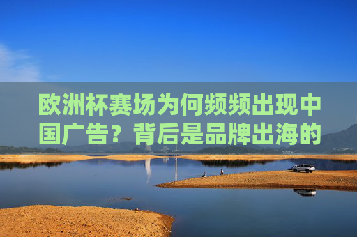 欧洲杯赛场为何频频出现中国广告?背后是品牌出海的浪潮,欧洲杯中国广告频现,品牌出海浪潮涌动
