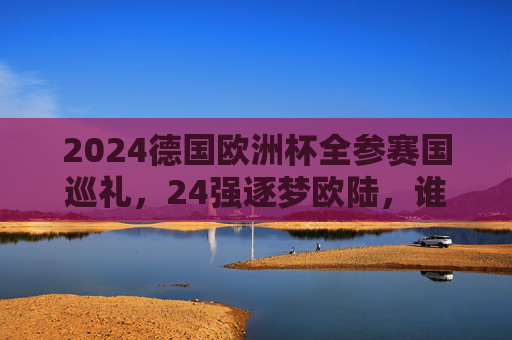 2024德国欧洲杯全参赛国巡礼,24强逐梦欧陆,谁将问鼎?2024德国欧洲杯巡礼,24强逐梦,谁主沉浮