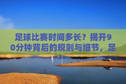 足球比赛时间多长？揭开90分钟背后的规则与细节，足球比赛90分钟时长，规则与细节解析