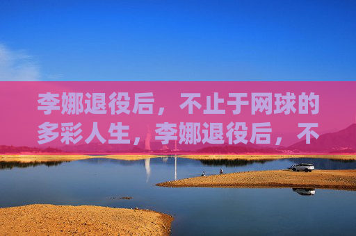 李娜退役后,不止于网球的多彩人生,李娜退役后,不止于网球的多彩人生