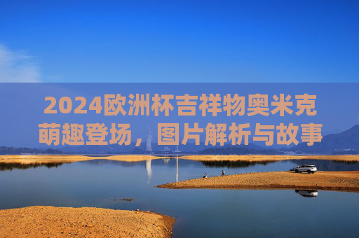 2024欧洲杯吉祥物奥米克萌趣登场,图片解析与故事,2024欧洲杯吉祥物奥米克萌趣登场,图片解析与故事