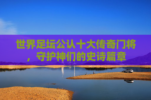 世界足坛公认十大传奇门将,守护神们的史诗篇章