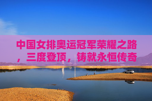 中国女排奥运冠军荣耀之路,三度登顶,铸就永恒传奇,中国女排三度奥运登顶,铸就永恒传奇