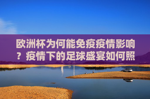 欧洲杯为何能免疫疫情影响?疫情下的足球盛宴如何照常上演?欧洲杯免疫疫情影响,足球盛宴如期上演?