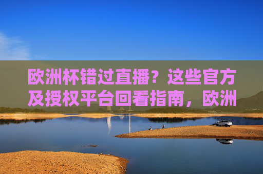 欧洲杯错过直播？这些官方及授权平台回看指南，欧洲杯错过直播？官方及授权平台回看指南