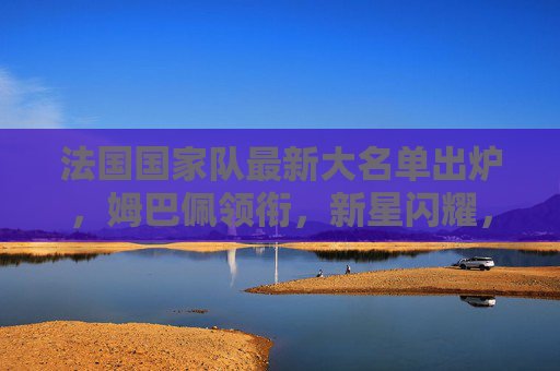法国国家队最新大名单出炉，姆巴佩领衔，新星闪耀，德尚剑指大赛荣耀，法国队最新大名单，姆巴佩领衔新星闪耀，德尚剑指大赛荣耀