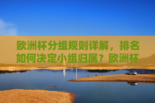 欧洲杯分组规则详解,排名如何决定小组归属?欧洲杯分组规则及排名决定小组归属详解