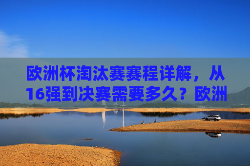 欧洲杯淘汰赛赛程详解,从16强到决赛需要多久?欧洲杯淘汰赛赛程详解,16强到决赛需多久?