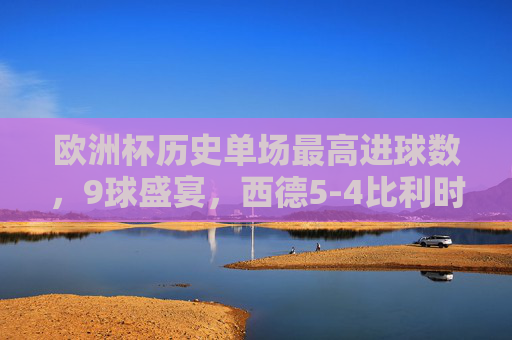 欧洲杯历史单场最高进球数，9球盛宴，西德5-4比利时创造经典，欧洲杯历史单场最高进球战，西德5-4比利时9球盛宴铸经典