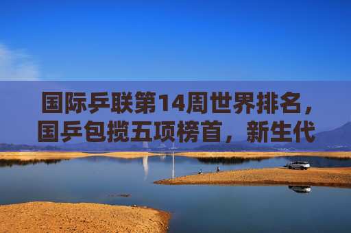 国际乒联第14周世界排名，国乒包揽五项榜首，新生代力量持续闪耀，国乒包揽国际乒联第14周五项榜首，新生代力量持续闪耀