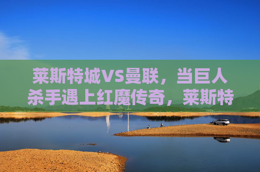 莱斯特城VS曼联,当巨人杀手遇上红魔传奇,莱斯特城VS曼联,巨人杀手遇上红魔传奇