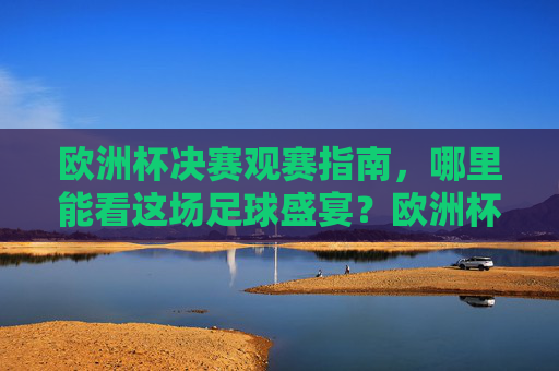 欧洲杯决赛观赛指南，哪里能看这场足球盛宴？欧洲杯决赛观赛指南，哪里能看这场足球盛宴