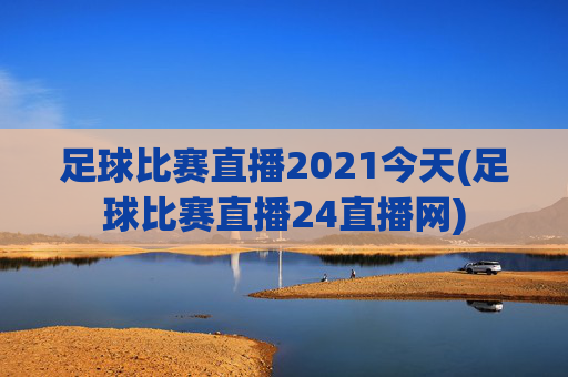 足球比赛直播2021今天(足球比赛直播24直播网)