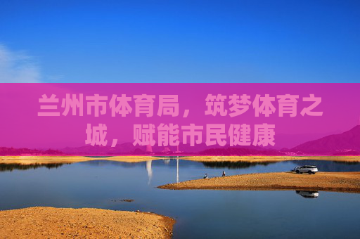 兰州市体育局,筑梦体育之城,赋能市民健康