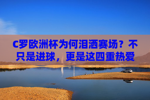 C罗欧洲杯为何泪洒赛场？不只是进球，更是这四重热爱与坚守，C罗欧洲杯泪洒赛场，四重热爱与坚守的深情注解