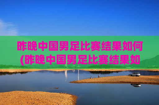 昨晚中国男足比赛结果如何(昨晚中国男足比赛结果如何了)