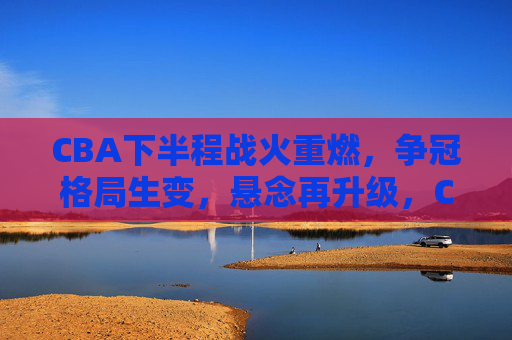 CBA下半程战火重燃，争冠格局生变，悬念再升级，CBA下半程战火重燃，争冠格局生变悬念再升级