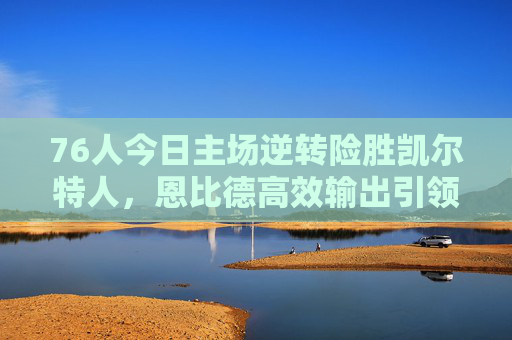 76人今日主场逆转险胜凯尔特人,恩比德高效输出引领球队稳居东部前列,76人主场逆转凯尔特人,恩比德高效助队稳居东部前列