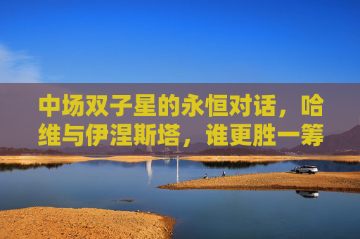 中场双子星的永恒对话,哈维与伊涅斯塔,谁更胜一筹?哈维与伊涅斯塔,中场双子星的永恒对话,谁更胜一筹?