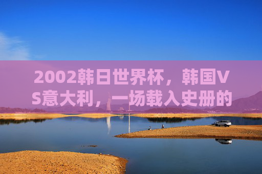 2002韩日世界杯,韩国VS意大利,一场载入史册的争议之战,2002韩日世界杯,韩国VS意大利,载入史册的争议之战