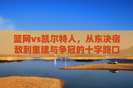 篮网vs凯尔特人，从东决宿敌到重建与争冠的十字路口，星光碰撞永不落幕，篮网vs凯尔特人，东决宿敌的十字路口，星光碰撞永不落幕