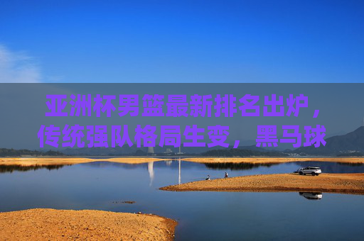 亚洲杯男篮最新排名出炉,传统强队格局生变,黑马球队崭露头角,亚洲杯男篮排名出炉,传统格局生变,黑马崭露头角