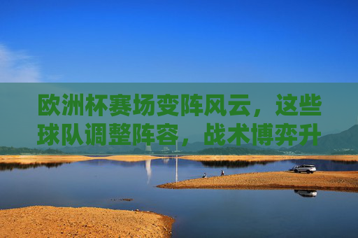 欧洲杯赛场变阵风云，这些球队调整阵容，战术博弈升级！欧洲杯变阵风云，战术博弈升级
