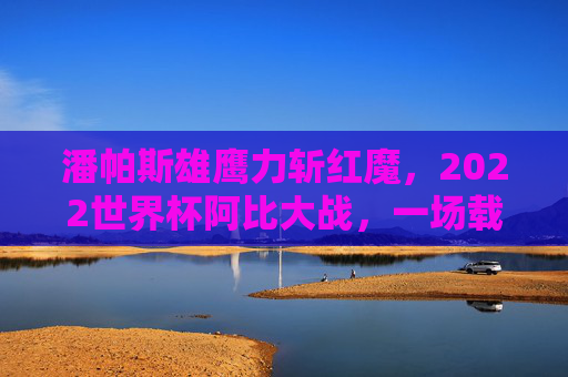 潘帕斯雄鹰力斩红魔,2022世界杯阿比大战,一场载入史册的史诗对决