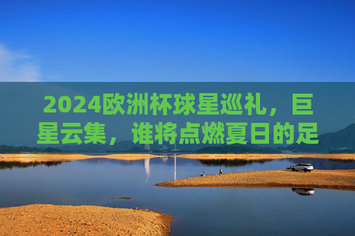 2024欧洲杯球星巡礼，巨星云集，谁将点燃夏日的足球激情？2024欧洲杯球星巡礼，巨星云集，点燃夏日足球激情
