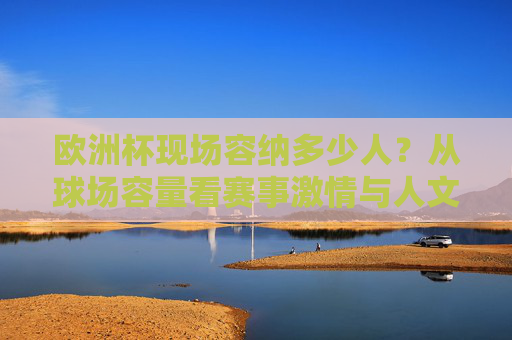 欧洲杯现场容纳多少人?从球场容量看赛事激情与人文温度,欧洲杯球场容量,数字里的赛场激情与人文温度
