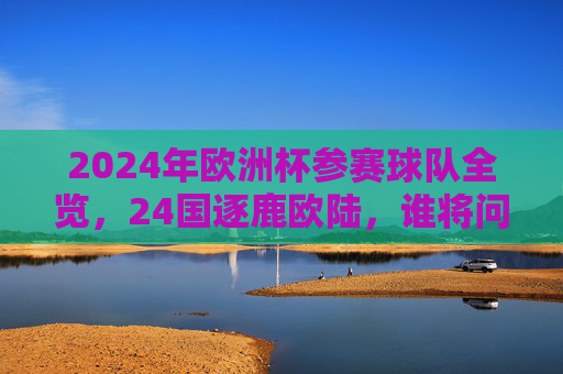 2024年欧洲杯参赛球队全览，24国逐鹿欧陆，谁将问鼎冠军？2024欧洲杯24强逐鹿，谁将问鼎冠军