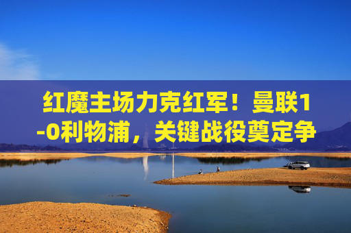 红魔主场力克红军!曼联1-0利物浦,关键战役奠定争四主动权,红魔主场1-0力克红军 关键战奠定争四主动权