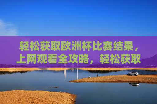 轻松获取欧洲杯比赛结果,上网观看全攻略,轻松获取欧洲杯结果与观看全攻略