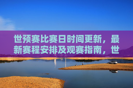世预赛比赛日时间更新，最新赛程安排及观赛指南，世预赛最新赛程时间更新及观赛指南