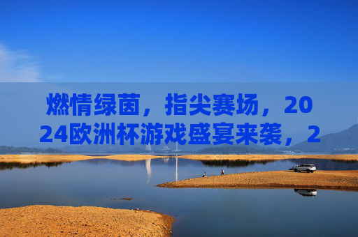 燃情绿茵,指尖赛场,2024欧洲杯游戏盛宴来袭,2024欧洲杯燃情指尖游戏盛宴
