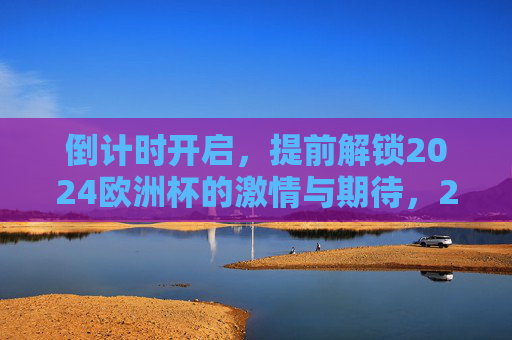 倒计时开启,提前解锁2024欧洲杯的激情与期待,2024欧洲杯倒计时开启,激情与期待提前解锁