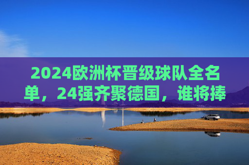 2024欧洲杯晋级球队全名单，24强齐聚德国，谁将捧起德劳内杯？2024欧洲杯24强全名单齐聚德国，德劳内杯归属悬念待解