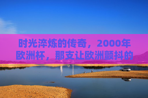 时光淬炼的传奇，2000年欧洲杯，那支让欧洲颤抖的高卢雄鸡最强阵，时光淬炼的传奇，2000年欧洲杯高卢雄鸡最强阵
