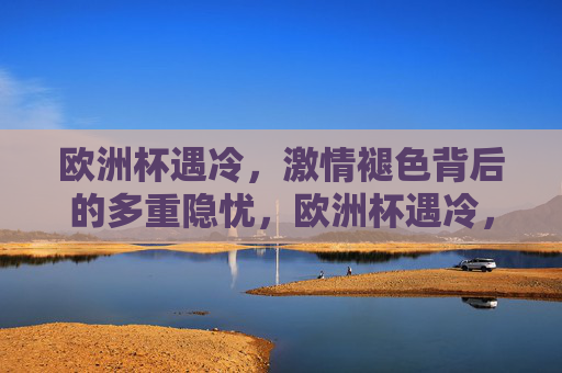 欧洲杯遇冷,激情褪色背后的多重隐忧,欧洲杯遇冷,激情褪色背后的多重隐忧