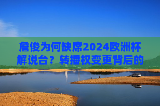 詹俊为何缺席2024欧洲杯解说台?转播权变更背后的故事,詹俊缺席2024欧洲杯解说,转播权变更背后的故事