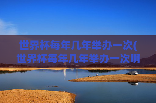 世界杯每年几年举办一次(世界杯每年几年举办一次啊)世界杯几年举办一次?